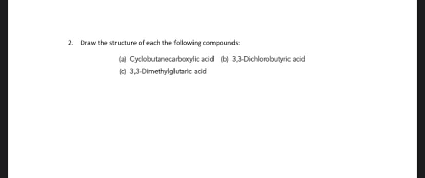 2. Draw the structure of each the following compounds:
(a) Cyclobutanecarboxylic acid (b) 3,3-Dichlorobutyric acid
(c) 3,3-Dimethylglutaric acid
