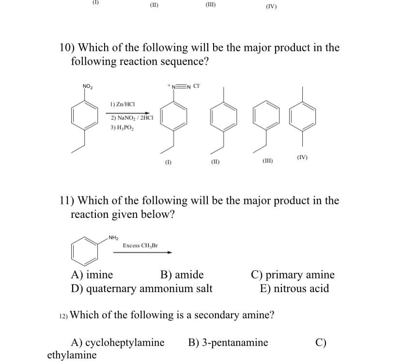 (II)
(III)
(IV)
10) Which of the following will be the major product in the
following reaction sequence?
NO2
EN CH
1) Zn/HCI
2) NANO, / 2HCI
3) Н, РО,
(IV)
(1)
(III)
11) Which of the following will be the major product in the
reaction given below?
NH2
Excess CH,Br
C) primary amine
E) nitrous acid
A) imine
B) amide
D) quaternary ammonium salt
12) Which of the following is a secondary amine?
C)
A) cycloheptylamine
ethylamine
B) 3-pentanamine
