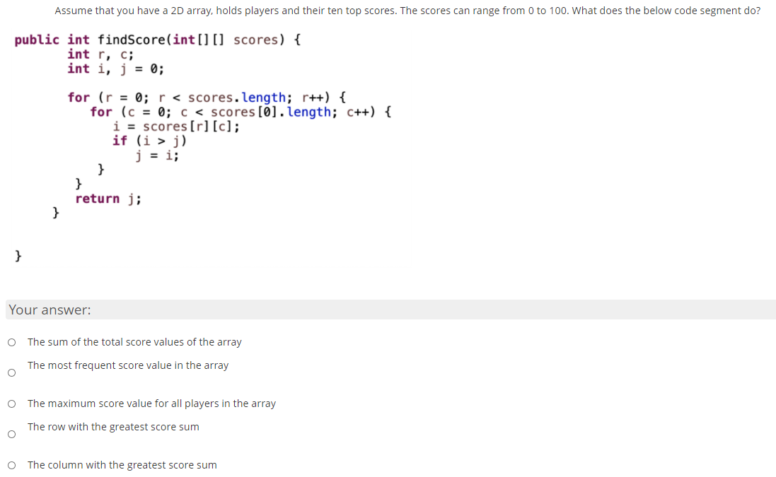 Assume that you have a 2D array, holds players and their ten top scores. The scores can range from 0 to 100. What does the below code segment do?
public int findScore(int [] [] scores) {
int r, c;
int i, j = 0;
for (r = 0; r < scores.length; r++) {
for (c = 0; c < scores[Ø].length; c++) {
i = scores[r][c];
if (i > j)
j = i;
}
}
return j;
}
Your answer:
O The sum of the total score values of the array
The most frequent score value in the array
O The maximum score value for all players in the array
The row with the greatest score sum
O The column with the greatest score sum
