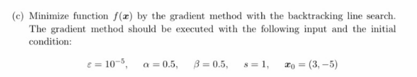 (c) Minimize function f(x) by the gradient method with the backtracking line search.
The gradient method should be executed with the following input and the initial
condition:
E = 10-5,
a = 0.5,
B = 0.5,
s = 1,
ao = (3, –5)
