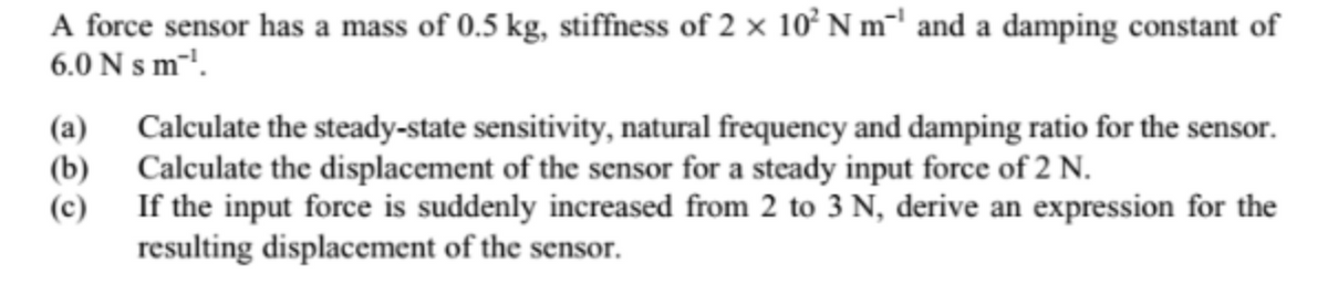 A force sensor has a mass of 0.5 kg, stiffness of 2 × 10² N m²' and a damping constant of
6.0 N s m-!.
Calculate the steady-state sensitivity, natural frequency and damping ratio for the sensor.
(b) Calculate the displacement of the sensor for a steady input force of 2 N.
(c)
(a)
If the input force is suddenly increased from 2 to 3 N, derive an expression for the
resulting displacement of the sensor.
