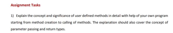 Assignment Tasks
1) Explain the concept and significance of user defined methods in detail with help of your own program
starting from method creation to calling of methods. The explanation should also cover the concept of
parameter passing and return types.
