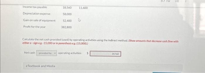 Income tax payable
Depreciation expense
Gain on sale of equipment
Profit for the year
18,560
eTextbook and Media
58,000
52.400
382,800
11,600
Calculate the net cash provided (used) by operating activities using the indirect method. (Show amounts that decrease cash flow with
either a-sign e.g.-15,000 or in parenthesis e.g. (15,000).)
Net cash provided by operating activities $
n
e
11
35760