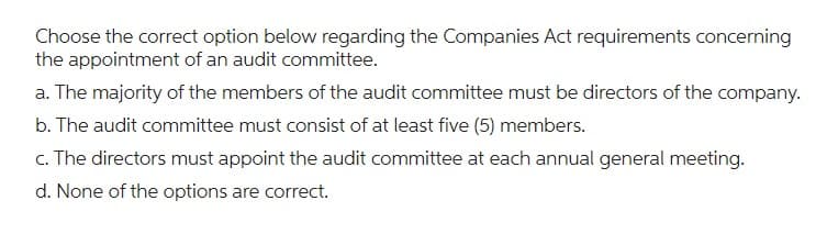 Choose the correct option below regarding the Companies Act requirements concerning
the appointment of an audit committee.
a. The majority of the members of the audit committee must be directors of the company.
b. The audit committee must consist of at least five (5) members.
c. The directors must appoint the audit committee at each annual general meeting.
d. None of the options are correct.