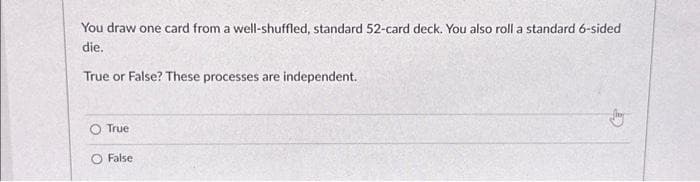 You draw one card from a well-shuffled, standard 52-card deck. You also roll a standard 6-sided
die.
True or False? These processes are independent.
True
False