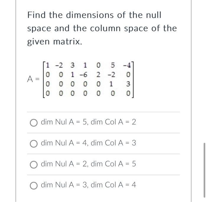 Find the dimensions of the null
space and the column space of the
given matrix.
A
-2 3 10 5
001-6 2 -2 0
0 00 0 0 1 3
00 0 0 0 0
0
1-2
dim Nul A = 5, dim Col A = 2
dim Nul A4, dim Col A = 3
dim Nul A = 2, dim Col A = 5
O dim Nul A = 3, dim Col A = 4