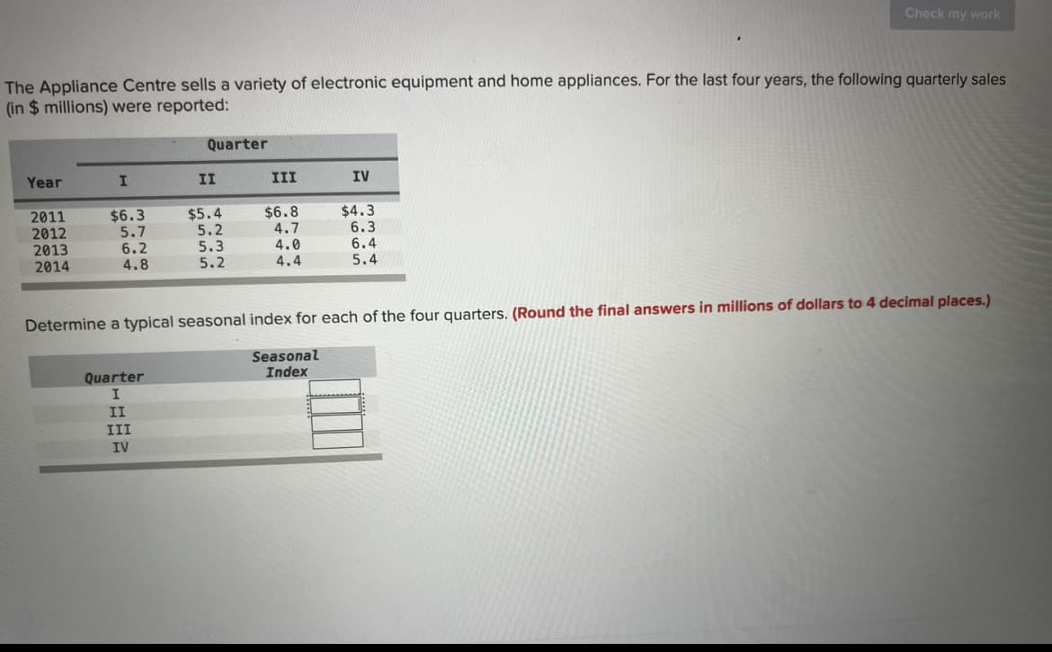 The Appliance Centre sells a variety of electronic equipment and home appliances. For the last four years, the following quarterly sales
(in $ millions) were reported:
Year
2011
2012
2013
2014
I
$6.3
5.7
6.2
4.8
Quarter
Quarter
I
II
III
IV
II
$5.4
5.2
5.3
5.2
III
$6.8
4.7
4.0
4.4
IV
Check my work
$4.3
6.3
6.4
5.4
Determine a typical seasonal index for each of the four quarters. (Round the final answers in millions of dollars to 4 decimal places.)
Seasonal
Index