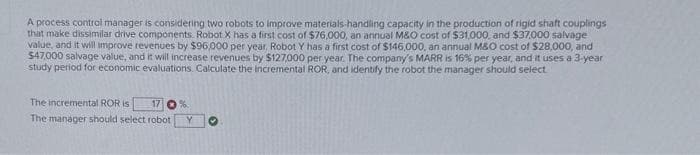 A process control manager is considering two robots to improve materials-handling capacity in the production of rigid shaft couplings
that make dissimilar drive components. Robot X has a first cost of $76,000, an annual M&O cost of $31,000, and $37,000 salvage
value, and it will improve revenues by $96,000 per year, Robot Y has a first cost of $146,000, an annual M&O cost of $28,000, and
$47.000 salvage value, and it will increase revenues by $127,000 per year. The company's MARR is 16% per year, and it uses a 3-year
study period for economic evaluations. Calculate the incremental ROR, and identify the robot the manager should select
The incremental ROR is
The manager should select robot
17 %.
Y ♥