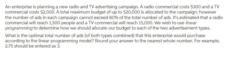 An enterprise is planning a new radio and TV advertising campaign. A radio commercial costs $300 and a TV
commercial costs $2,000. A total maximum budget of up to $20,000 is allocated to the campaign; however
the number of ads in each campaign cannot exceed 80% of the total number of ads. It's estimated that a radio
commercial will reach 1,500 people and a TV commercial will reach 15,000. We wish to use linear
programming to determine how we should allocate our budget to each of the two advertisement types.
What is the optimal total number of ads (of both types combined) that this enterprise would purchase
according to the linear programming model? Round your answer to the nearest whole number. For example,
2.75 should be entered as 3.