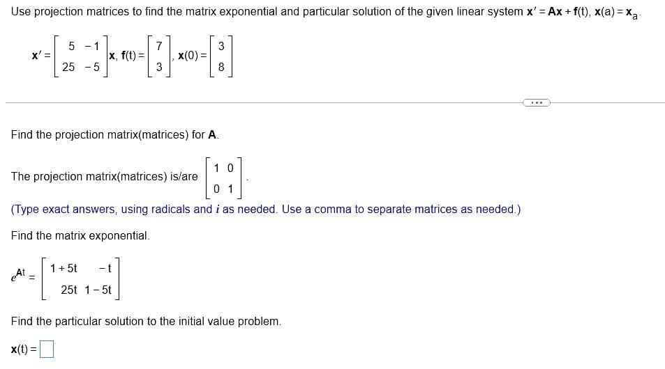 Use projection matrices to find the matrix exponential and particular solution of the given linear system x' = Ax+ f(t), x(a) = xa
7
x, f(t) = x(0) =
3
x' =
5 - 1
25 -5
Find the projection matrix(matrices) for A.
eAt =
The projection matrix(matrices) is/are
10
01
(Type exact answers, using radicals and i as needed. Use a comma to separate matrices as needed.)
Find the matrix exponential.
3
8
- t
25t 1-5t
1 + 5t
Find the particular solution to the initial value problem.
x(t) =
***