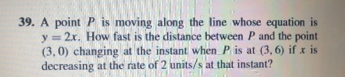 39. A point P is moving along the line whose equation is
y 2x. How fast is the distance between P and the point
(3, 0) changing at the instant when P is at (3, 6) if x is
decreasing at the rate of 2 units/s at that instant?
