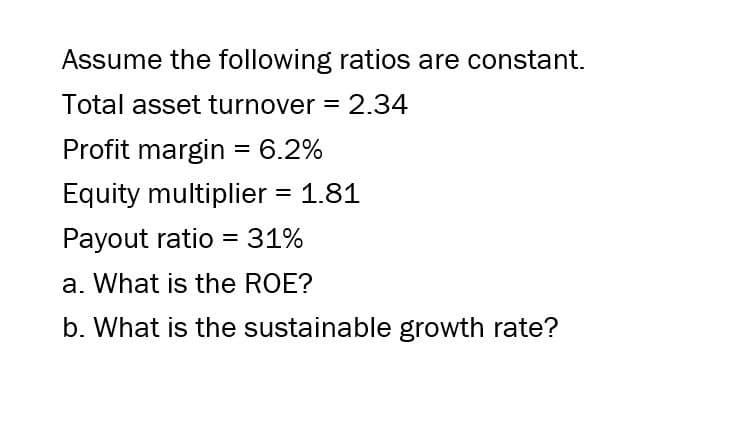 Assume the following ratios are constant.
Total asset turnover = 2.34
Profit margin = 6.2%
Equity multiplier = 1.81
Payout ratio = 31%
a. What is the ROE?
b. What is the sustainable growth rate?