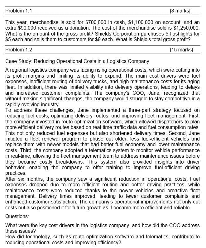 Problem 1.1
[8 marks]
This year, merchandise is sold for $700,000 in cash, $1,100,000 on account, and an
extra $90,000 received as a donation. The cost of the merchandise sold is $1,250,000.
What is the amount of the gross profit? Shields Corporation purchases 5 flashlights for
$5 each and sells them to customers for $9 each. What is Shield's total gross profit?
Problem 1.2
Case Study: Reducing Operational Costs in a Logistics Company
[15 marks]
A regional logistics company was facing rising operational costs, which were cutting into
its profit margins and limiting its ability to expand. The main cost drivers were fuel
expenses, inefficient routing of delivery trucks, and high maintenance costs for its aging
fleet. In addition, there was limited visibility into delivery operations, leading to delays
and increased customer complaints. The company's COO, Jane, recognized that
without making significant changes, the company would struggle to stay competitive in a
rapidly evolving industry.
To address these challenges, Jane implemented a three-part strategy focused on
reducing fuel costs, optimizing delivery routes, and improving fleet management. First,
the company invested in route optimization software, which allowed dispatchers to plan
more efficient delivery routes based on real-time traffic data and fuel consumption rates.
This not only reduced fuel expenses but also shortened delivery times. Second, Jane
initiated a fleet renewal program to phase out older, less fuel-efficient vehicles and
replace them with newer models that had better fuel economy and lower maintenance
costs. Third, the company adopted a telematics system to monitor vehicle performance
in real-time, allowing the fleet management team to address maintenance issues before
they became costly breakdowns. This system also provided insights into driver
behavior, enabling the company to offer training to improve fuel-efficient driving
practices.
After six months, the company saw a significant reduction in operational costs. Fuel
expenses dropped due to more efficient routing and better driving practices, while
maintenance costs were reduced thanks to the newer vehicles and proactive fleet
management. Delivery times improved, leading to fewer customer complaints and
enhanced customer satisfaction. The company's operational improvements not only cut
costs but also positioned it for future growth as it became more efficient and reliable.
Questions:
What were the key cost drivers in the logistics company, and how did the COO address
these issues?
How did technology, such as route optimization software and telematics, contribute to
reducing operational costs and improving efficiency?