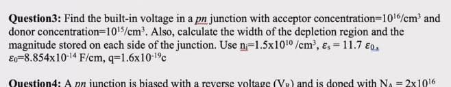 Question3: Find the built-in voltage in a pn junction with acceptor concentration=1016/cm² and
donor concentration=1015/cm'. Also, calculate the width of the depletion region and the
magnitude stored on each side of the junction. Use n=1.5x1010 /cm, ɛ, = 11.7 €0.
Eo=8.854x10-14 F/em, q=1.6x10-19c
Question4: A pn junction is biased with a reverse voltage (VR) and is doped with NA = 2x1016
