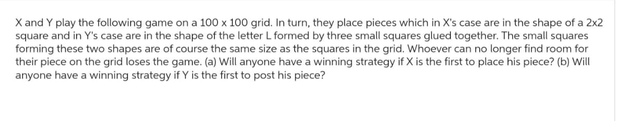 X and Y play the following game on a 100 x 100 grid. In turn, they place pieces which in X's case are in the shape of a 2x2
square and in Y's case are in the shape of the letter L formed by three small squares glued together. The small squares
forming these two shapes are of course the same size as the squares in the grid. Whoever can no longer find room for
their piece on the grid loses the game. (a) Will anyone have a winning strategy if X is the first to place his piece? (b) Will
anyone have a winning strategy if Y is the first to post his piece?