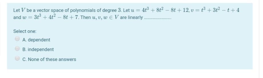 Let V be a vector space of polynomials of degree 3. Let u = 4t³ + 8t² – 8t + 12, v = t³ + 3t2 – t+ 4
and w = 3t + 4t? – 8t + 7. Then u, v, w E V are linearly
Select one:
A. dependent
B. independent
C. None of these answers
