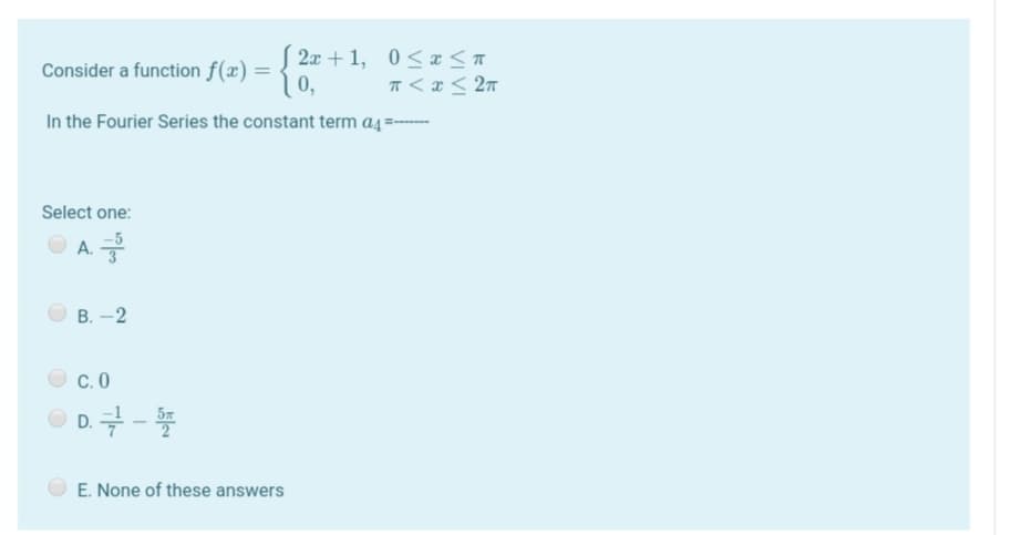 2x + 1, 0< x<A
T <x < 2n
In the Fourier Series the constant term a4=--
Consider a function f(x) =
0,
Select one:
O A.
В. - 2
C. 0
D. -
E. None of these answers
