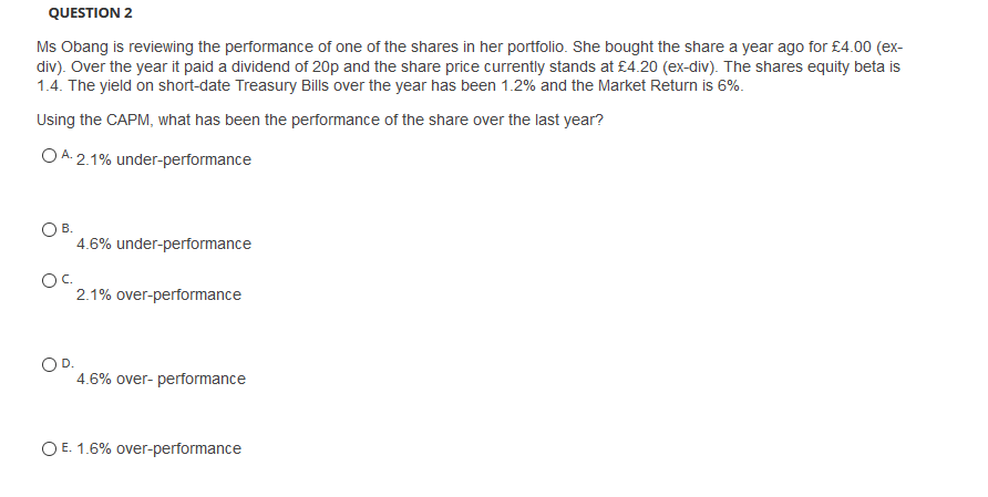 QUESTION 2
Ms Obang is reviewing the performance of one of the shares in her portfolio. She bought the share a year ago for £4.00 (ex-
div). Over the year it paid a dividend of 20p and the share price currently stands at £4.20 (ex-div). The shares equity beta is
1.4. The yield on short-date Treasury Bills over the year has been 1.2% and the Market Return is 6%.
Using the CAPM, what has been the performance of the share over the last year?
O A. 2.1% under-performance
OB.
4.6% under-performance
Oc.
2.1% over-performance
OD.
4.6% over- performance
O E. 1.6% over-performance
