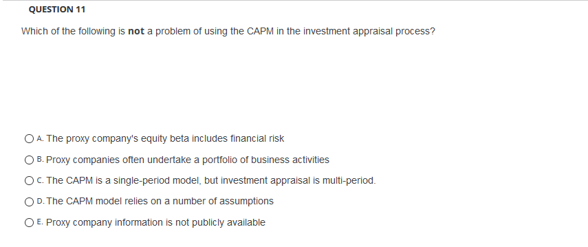 QUESTION 11
Which of the following is not a problem of using the CAPM in the investment appraisal process?
O A. The proxy company's equity beta includes financial risk
O B. Proxy companies often undertake a portfolio of business activities
OC. The CAPM is a single-period model, but investment appraisal is multi-period.
O D. The CAPM model relies on a number of assumptions
O E. Proxy company information is not publicly available
