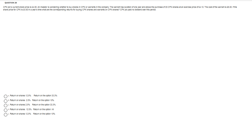 QUESTION 20
CFK pic's current share price is E4.00. An Investor is wondering whether to buy shares in CFK or warrants In the company. The warrant has duration of one year and allows the purchase of 20 CFK shares at an exercise price of E4.10. The cost of the warrant is 56.00. Ir the
share price for CFK Is E4.50 In a year's time what are the corresponding returns for buying CFK shares and warrants on CFK shares? CFK plc pald no dividend over this perlod.
Return on shares 12.5% Return on the optlon 33.3%
Return on shares 25% Return on the option 10%
. Return on shares 2.5% Retum on the option 33.3%
D. Return on shares 12.5% Return on the option: nll
Return on shares 12.5% Return on the optlon 10%
