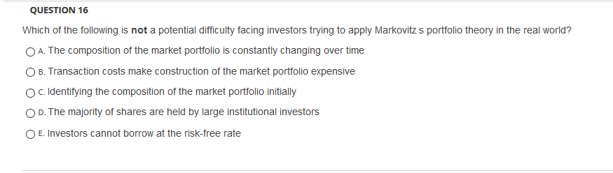 QUESTION 16
Which of the following is not a potential difficulty facing investors trying to apply Markovitz s portfolio theory in the real world?
O A. The composition of the market portfolio is constantly changing over time
O B. Transaction costs make construction of the market portfolio expensive
Oc.Ildentifying the composition of the market portfolio initially
OD. The majority of shares are held by large institutional investors
O E. Investors cannot borrow at the risk-free rate
