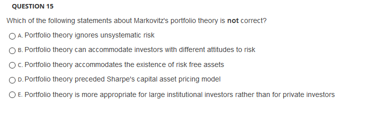 QUESTION 15
Which of the following statements about Markovitz's portfolio theory is not correct?
O A. Portfolio theory ignores unsystematic risk
B. Portfolio theory can accommodate investors with different attitudes to risk
O. Portfolio theory accommodates the existence of risk free assets
OD. Portfolio theory preceded Sharpe's capital asset pricing model
O E. Portfolio theory is more appropriate for large institutional investors rather than for private investors
