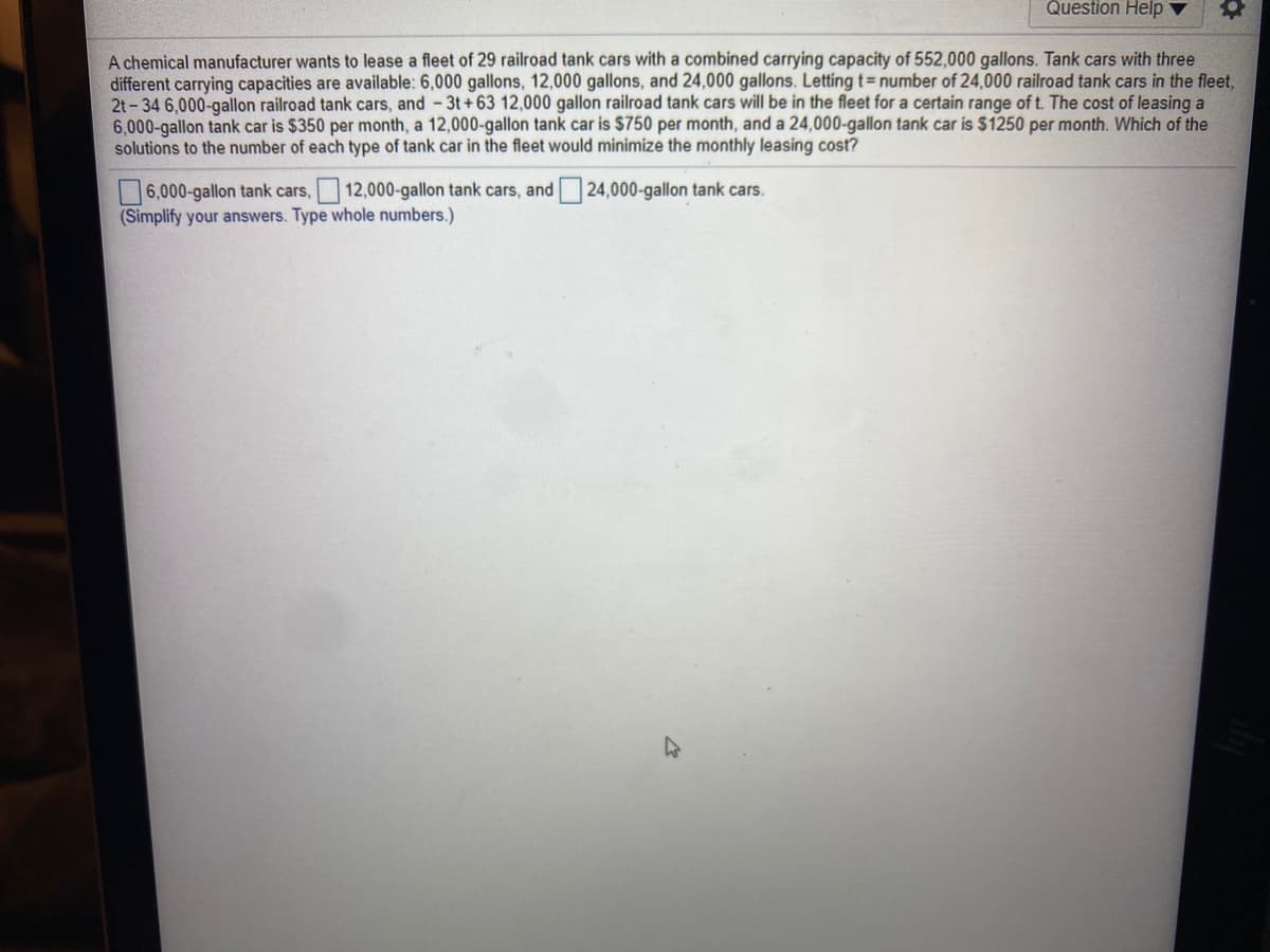 Question Help ▼
A chemical manufacturer wants to lease a fleet of 29 railroad tank cars with a combined carrying capacity of 552,000 gallons. Tank cars with three
different carrying capacities are available: 6,000 gallons, 12,000 gallons, and 24,000 gallons. Letting t= number of 24,000 railroad tank cars in the fleet,
2t - 34 6.000-gallon railroad tank cars, and -3t+63 12,000 gallon railroad tank cars will be in the fleet for a certain range of t. The cost of leasing a
6,000-gallon tank car is $350 per month, a 12,000-gallon tank car is $750 per month, and a 24,000-gallon tank car is $1250 per month. Which of the
solutions to the number of each type of tank car in the fleet would minimize the monthly leasing cost?
6,000-gallon tank cars, 12,000-gallon tank cars, and 24,000-gallon tank cars.
(Simplify your answers. Type whole numbers.)
