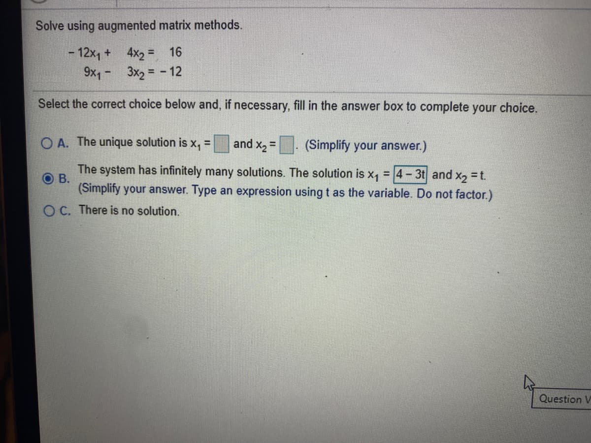 Solve using augmented matrix methods.
- 12x, + 4x2 =
9x,- 3x2 = - 12
16
%3D
Select the correct choice below and, if necessary, fill in the answer box to complete your choice.
O A. The unique solution is x, = and x, =
(Simplify your answer.)
%3D
%3D
The system has infinitely many solutions. The solution is x,
O B.
(Simplify your answer. Type an expression using t as the variable. Do not factor.)
= 4-3t and x, = t.
O C. There is no solution.
Question V
