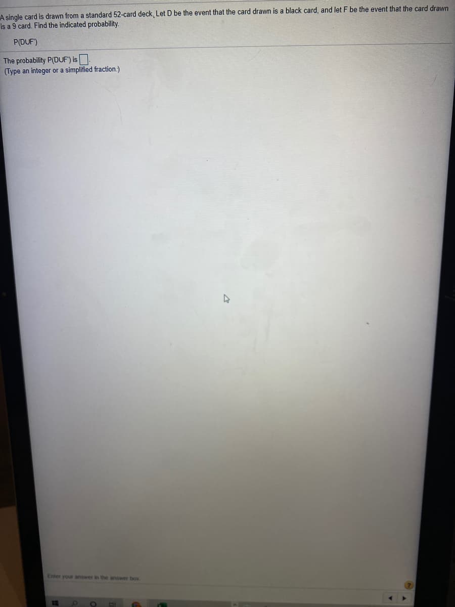 A single card is drawn from a standard 52-card deck, Let D be the event that the card drawn is a black card, and let F be the event that the card drawn
is a 9 card. Find the indicated probability.
P(DUF')
The probability P(DUF') is
(Type an integer or a simplified fraction:)
Enter your answer in the answer box
