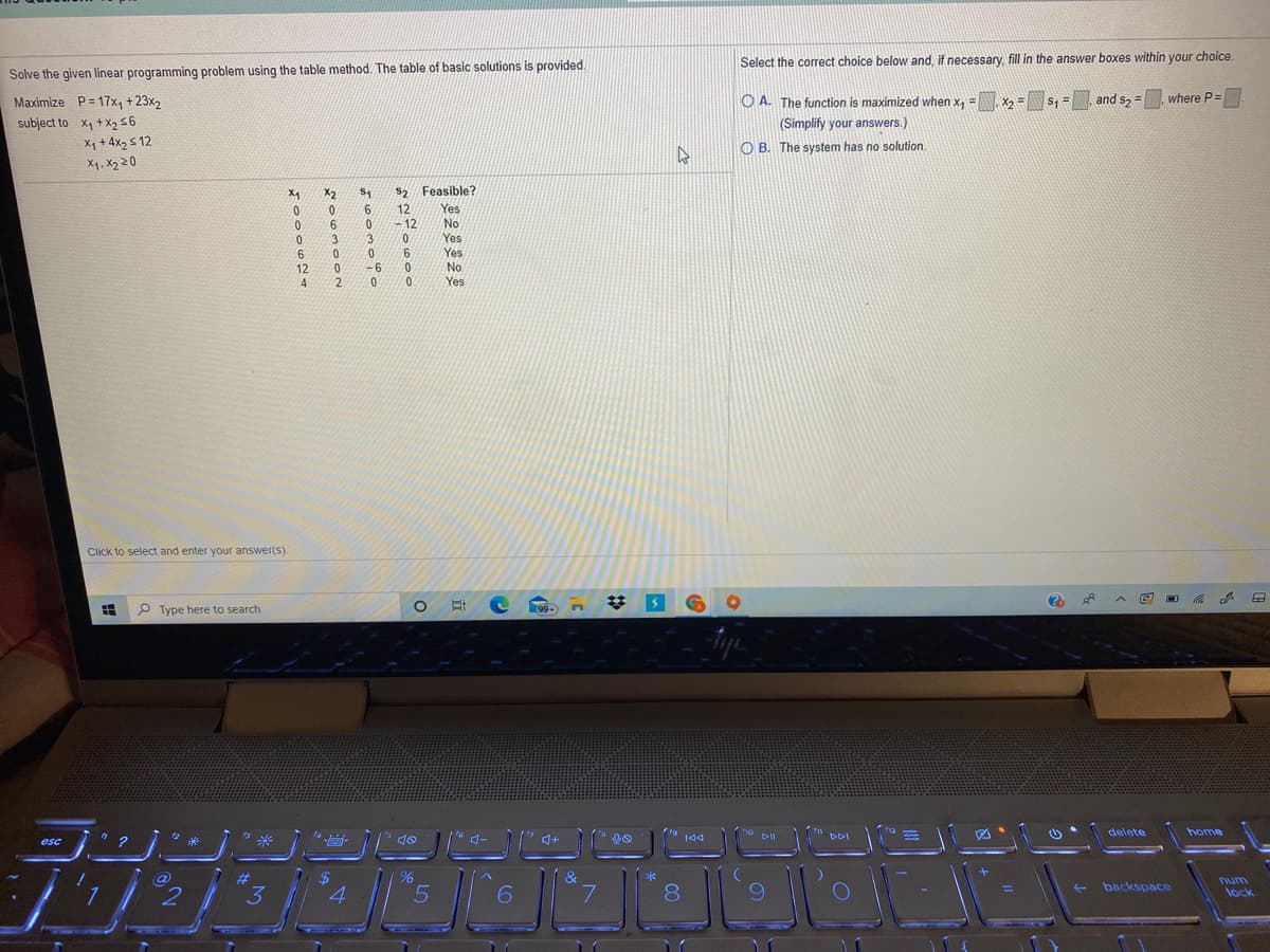 Select the correct choice below and, if necessary, fill in the answer boxes within your choice.
Solve the given linear programming problem using the table method. The table of basic solutions is provided.
Maximize P= 17x1+23x2
O A. The function is maximized when x, = x = s, =
and s2 =
where P=
subject to Xy +X2 56
X, + 4x2 s 12
X1, X2 20
(Simplify your answers.)
O B. The system has no solution.
X2
s2 Feasible?
S2
Yes
No
Yes
12
6.
12
0.
3.
3
Yes
No
9.
12
4
-6
2.
Yes
Click to select and enter your answer(s).
P Type here to search
99+
delete
home
144
DDI
esc
%23
&
*
num
3.
7.
9.
4.
8
backspace
%3D
lock
