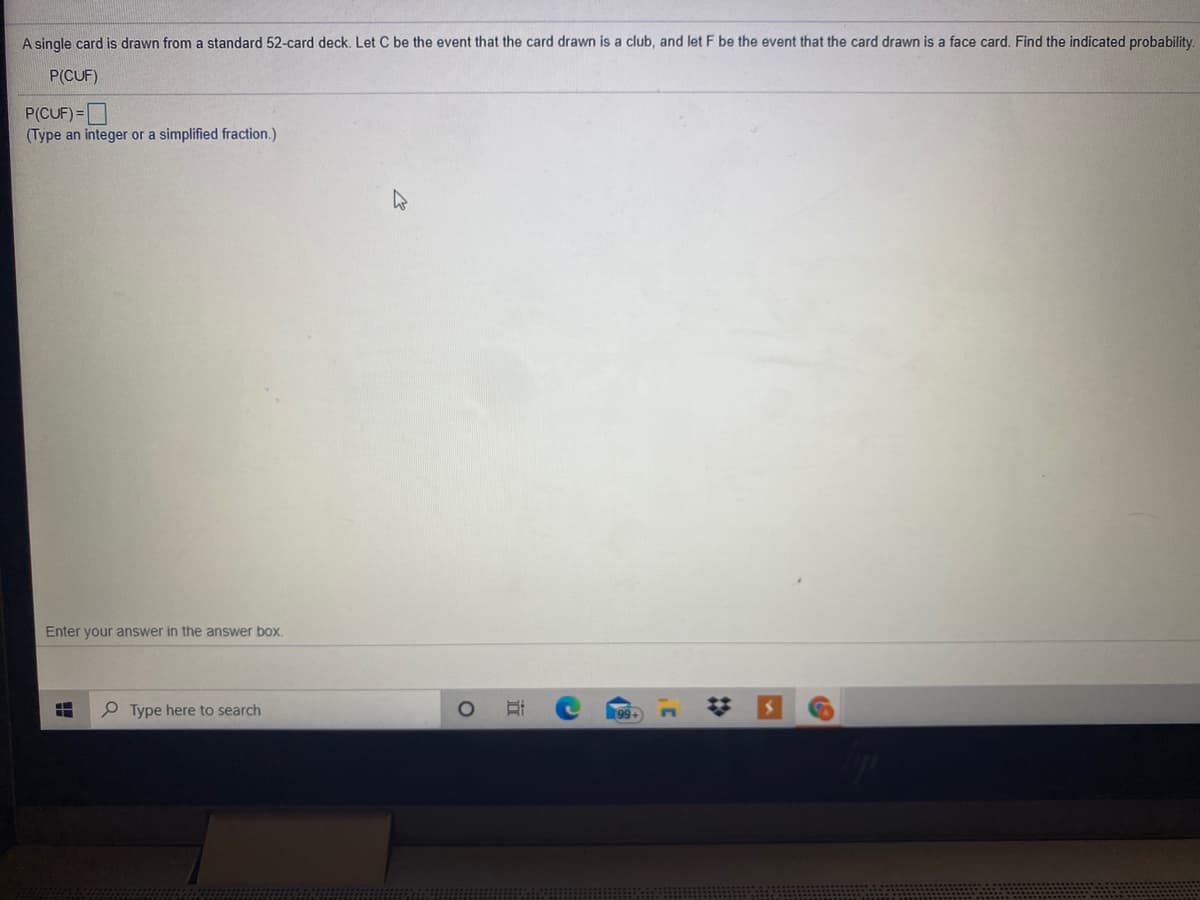 A single card is drawn from a standard 52-card deck. Let C be the event that the card drawn is a club, and let F be the event that the card drawn is a face card. Find the indicated probability.
P(CUF)
P(CUF) =
(Type an integer or a simplified fraction.)
Enter your answer in the answer box.
P Type here to search
%23
(3

