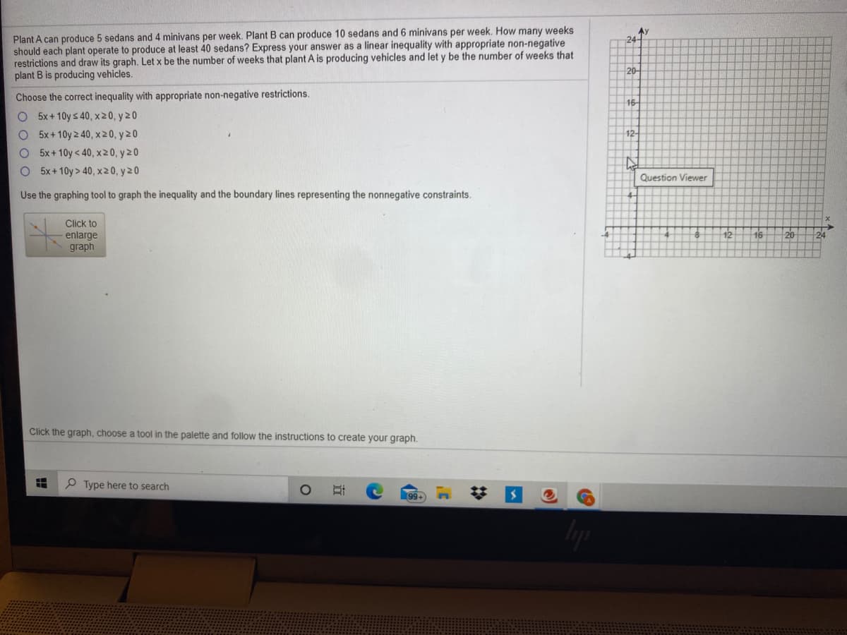 Plant A can produce 5 sedans and 4 minivans per week. Plant B can produce 10 sedans and 6 minivans per week. How many weeks
should each plant operate to produce at least 40 sedans? Express your answer as a linear inequality with appropriate non-negative
restrictions and draw its graph. Let x be the number of weeks that plant A is producing vehicles and let y be the number of weeks that
plant B is producing vehicles.
Ay
24
20
Choose the correct inequality with appropriate non-negative restrictions.
O 5x+10y s 40, x20, y20
O 5x+10y 2 40, x20, y 20
O 5x+10y < 40, x20, y 20
O 5x+10y > 40, x20, y20
16
12-
Question Viewer
Use the graphing tool to graph the inequality and the boundary lines representing the nonnegative constraints.
Click to
enlarge
graph
12
16
20
Click the graph, choose a tool in the palette and follow the instructions to create your graph.
Type here to search
99. n
%23
立
