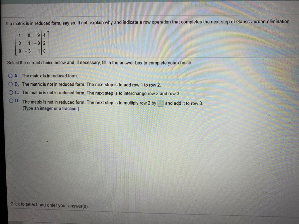 If a matrix is in reduced form, say so. If not, explain why and indicate a row operation that completes the next step of Gauss-Jordan elimination.
1
9|4
1 -92
0 - 3
10
Select the correct choice below and, if necessary, fill in the answer box to complete your choice.
O A. The matrix is in reduced form.
O B. The matrix is not in reduced form. The next step is to add row 1 to row 2.
O C. The matrix is not in reduced form. The next step is to interchange row 2 and row 3.
O D. The matrix is not in reduced form. The next step is to multiply row 2 by
(Type an integer or a fraction.)
and add it to row 3.
Click to select and enter your answer(s).
