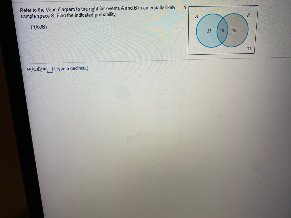 Refer to the Venn diagram to the right for events A and B in an equally likely
sample space S. Find the indicated probability.
B
P(AUB)
35
10
20
35
P(AUB)=(Type a decimal.)
