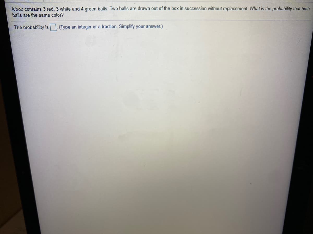 A box contains 3 red, 3 white and 4 green balls. Two balls are drawn out of the box in succession without replacement. What is the probability that both
balls are the same color?
The probability is
(Type an integer or a fraction. Simplify your answer.)
