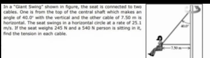 In a "Giant Swing" shown in figure, the seat is connected to two
cables. One is from the top of the central shaft which makes an
angle of 40.0 with the vertical and the other cable of 7.50 m is
horizontal. The seat swings in a horizontal circle at a rate of 25.1
m/s. If the seat weighs 245 N and a 540 N person is sitting in it,
find the tension in each cable.
-7.50m-
