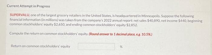 Current Attempt in Progress
SUPERVALU, one of the largest grocery retailers in the United States, is headquartered in Minneapolis. Suppose the following
financial information (in millions) was taken from the company's 2022 annual report: net sales $40,890, net income $440, beginning
common stockholders' equity $2,650, and ending common stockholders' equity $2,852.
Compute the return on common stockholders' equity. (Round answer to 1 decimal place, e.g. 10.5%)
Return on common stockholders' equity
%