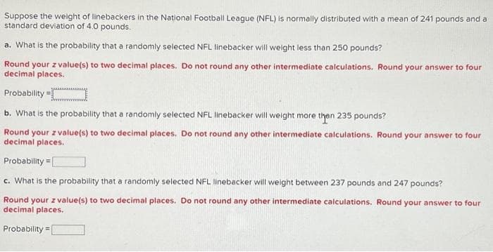 Suppose the weight of linebackers in the National Football League (NFL) is normally distributed with a mean of 241 pounds and a
standard deviation of 4.0 pounds.
a. What is the probability that a randomly selected NFL linebacker will weight less than 250 pounds?
Round your z value(s) to two decimal places. Do not round any other intermediate calculations. Round your answer to four
decimal places.
Probability=
b. What is the probability that a randomly selected NFL linebacker will weight more than 235 pounds?
Round your z value(s) to two decimal places. Do not round any other intermediate calculations. Round your answer to four
decimal places.
Probability=
c. What is the probability that a randomly selected NFL linebacker will weight between 237 pounds and 247 pounds?
Round your z value(s) to two decimal places. Do not round any other intermediate calculations. Round your answer to four
decimal places.
Probability=