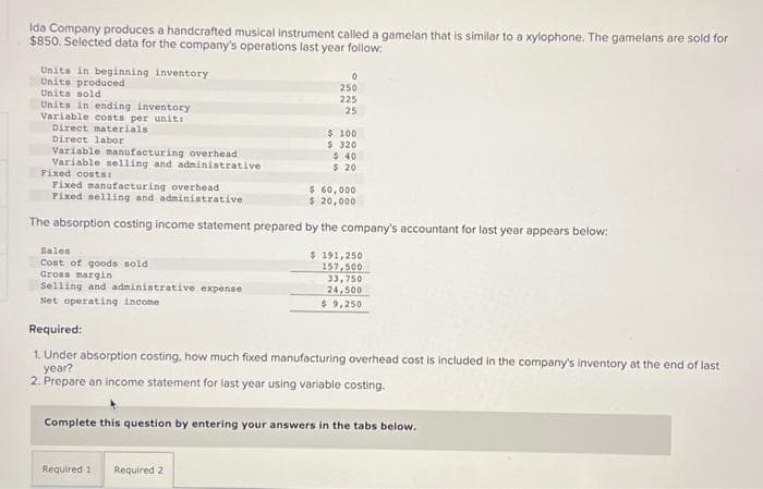 Ida Company produces a handcrafted musical instrument called a gamelan that is similar to a xylophone. The gamelans are sold for
$850. Selected data for the company's operations last year follow:
Units in beginning inventory
Units produced
Units sold.
Units in ending inventory
Variable costs per unit:
Direct materials
Direct labor
Variable manufacturing overhead
Variable selling and administrative
Fixed costs:
Fixed manufacturing overhead
Fixed selling and administrative
Sales
Cost of goods sold
Gross margin
Selling and administrative expense
Net operating income
0
250
225
25
$ 60,000
$ 20,000
The absorption costing income statement prepared by the company's accountant for last year appears below:
$ 100
$ 320
$ 40
$ 20
Required 1 Required 2
$191,250
157,500
33,750
24,500
$9,250
Required:
1. Under absorption costing, how much fixed manufacturing overhead cost is included in the company's inventory at the end of last
year?
2. Prepare an income statement for last year using variable costing.
Complete this question by entering your answers in the tabs below.