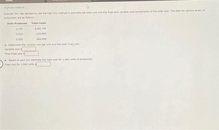 DESCOR
High-low method
Evander Inc. has decided to use the high-low method to estimate the total cost and the fixed and variable cost components of the total cost. The data for various levels of
production are as follows:
Units Produced Total Costs
1,150
2,020
3,450
$169,740
229,900
264,040
a. Determine the variable cost per unit and the total fixed cost.
Variable cost s
Total fixed cost s
b. Based on part (a), estimate the total cost for 1,660 units of production.
Total cost for 1,660 units