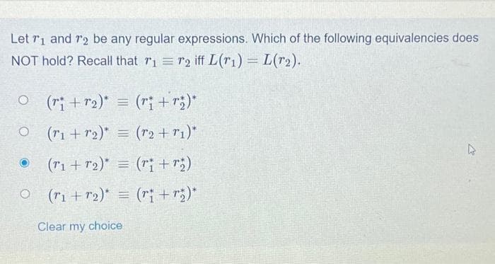 Let T₁ and 72 be any regular expressions. Which of the following equivalencies does
NOT hold? Recall that r₁ = r2 iff L (₁) = L(T₂).
O (ri+r₂)* = (ri+r₂)*
(₁ + r₂)* = (r₂ + r₁)*
(r₁+T₂)* = (ri + r₂)
○ (r₁+r₂)* = (r¡ +r₂)*
Clear my choice
O