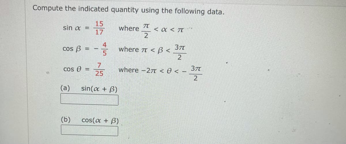 Compute the indicated quantity using the following data.
15
sin a =
17
where
< a < T
2
4
where 7t < 3 <
cos B
37
2
7
where -27T <e < - 37
2
Cos e
25
(a)
sin(a + B)
(b)
cos(a + B)
