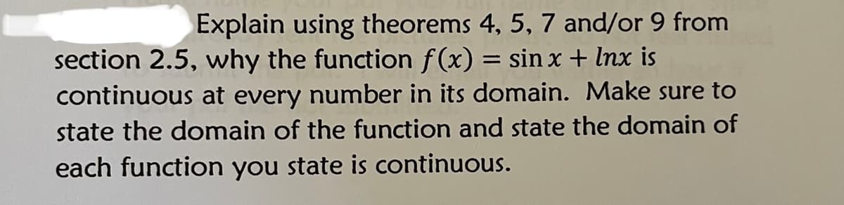 Explain using theorems 4, 5, 7 and/or 9 from
section 2.5, why the function f(x) = sin x + Inx is
continuous at every number in its domain. Make sure to
state the domain of the function and state the domain of
each function you state is continuous.
