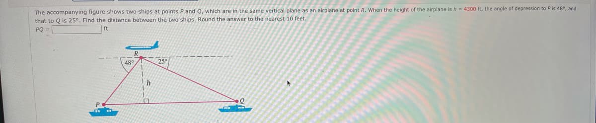 The accompanying figure shows two ships at points P and Q, which are in the same vertical plane as an airplane at point R. When the height of the airplane is h = 4300 ft, the angle of depression to P is 48°, and
that to Q is 25°. Find the distance between the two ships. Round the answer to the nearest 10 feet.
PQ =
ft
48°
25°
