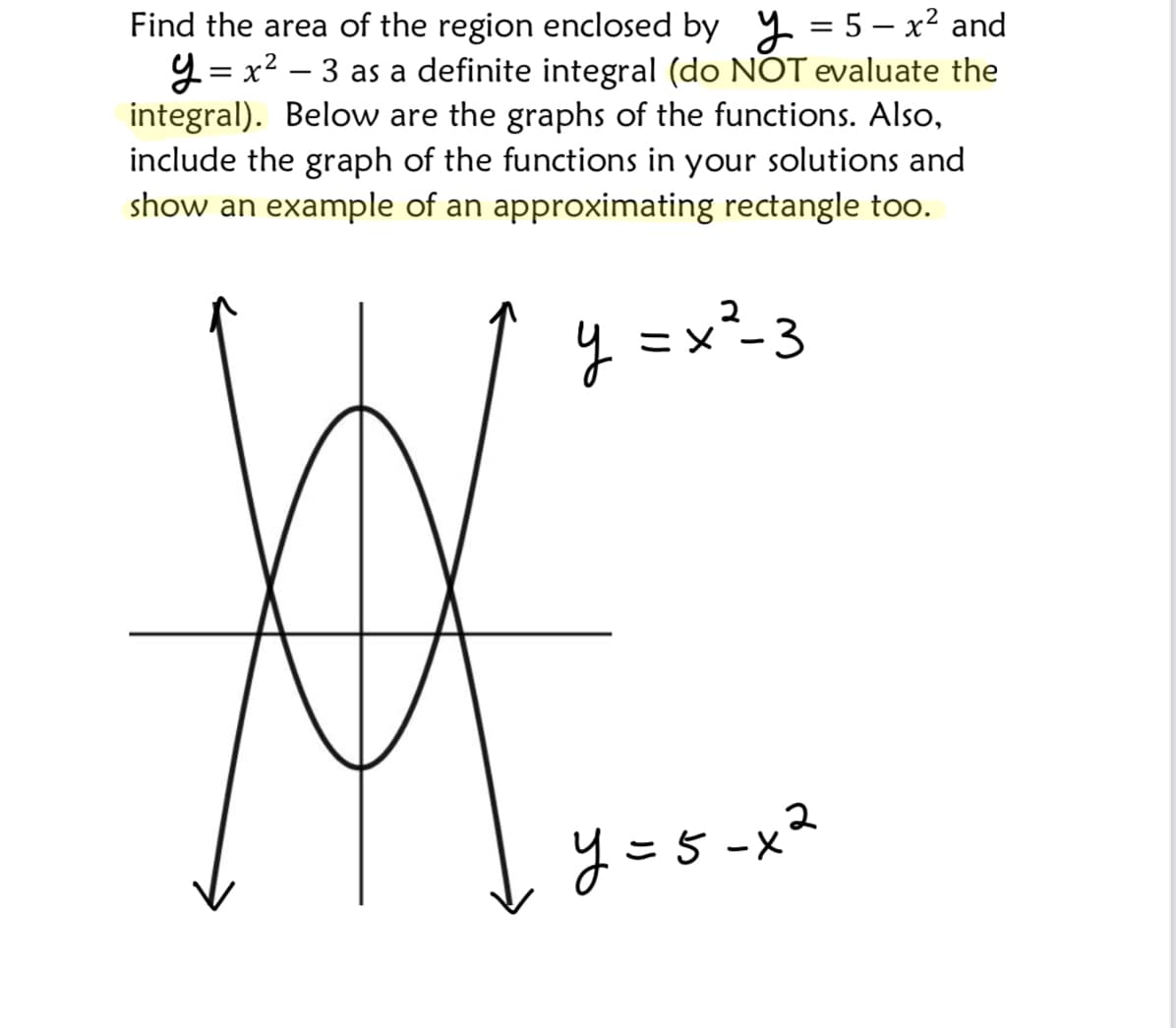 Find the area of the region enclosed by y = 5 – x² and
y = x? – 3 as a definite integral (do NOT evaluate the
integral). Below are the graphs of the functions. Also,
include the graph of the functions in your solutions and
show an example of an approximating rectangle too.
y =x²-3
y =5 -x²
