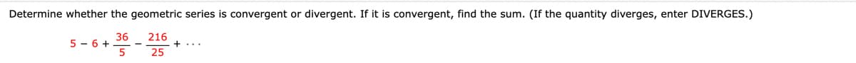 Determine whether the geometric series is convergent or divergent. If it is convergent, find the sum. (If the quantity diverges, enter DIVERGES.)
36
216
5 - 6 +
5
+ ...
25
