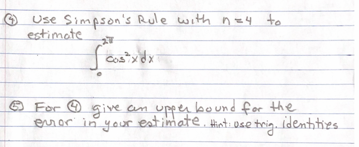 ### Problem 4
Use Simpson's Rule with \( n = 4 \) to estimate
\[
\int_{0}^{2\pi} \cos^2 x \, dx
\]

### Problem 5
For Problem 4, give an upper bound for the error in your estimate. *Hint: use trigonometric identities.*