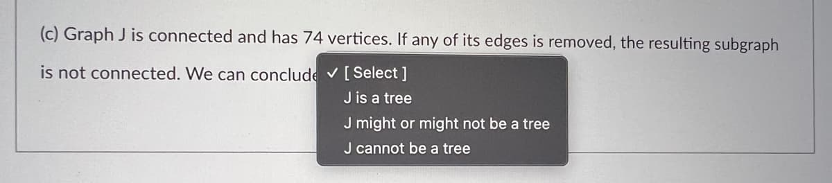 (c) Graph J is connected and has 74 vertices. If any of its edges is removed, the resulting subgraph
is not connected. We can conclude ✓ [Select ]
J is a tree
J might or might not be a tree
J cannot be a tree