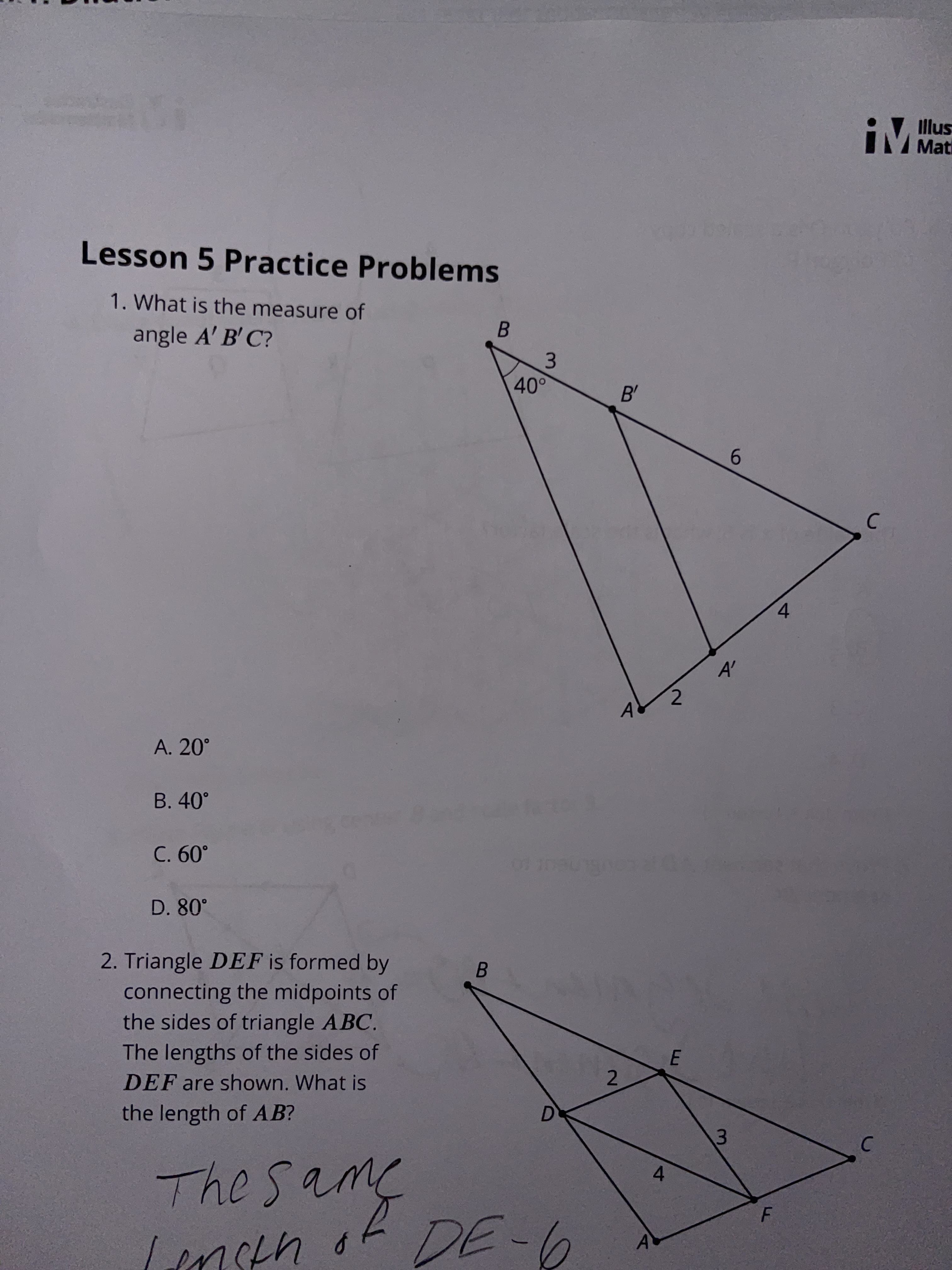 Lesson 5 Practice Problems
Illus
Mati
1. What is the measure of
angle A' B' C?
B.
3.
40°
B'
6.
C.
A. 20°
A'
B. 40°
.09 C
D. 80°
2. Triangle DEF is formed by
connecting the midpoints of
the sides of triangle ABC.
B.
The lengths of the sides of
DEF are shown. What is
the length of AB?
2.
D.
3.
P U70ル
4ブ
4.
C.
ターヨC
