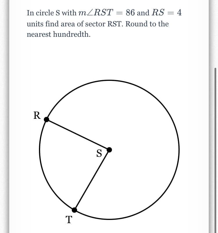 In circle S with m/RST =
86 and RS = 4
%3D
units find area of sector RST. Round to the
nearest hundredth.
R
S
T
